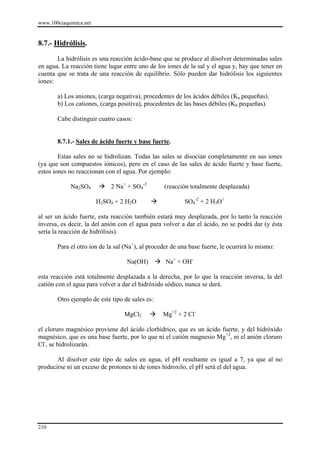 www.100ciaquimica.net


8.7.- Hidrólisis.

       La hidrólisis es una reacción ácido-base que se produce al disolver determinadas sales
en agua. La reacción tiene lugar entre uno de los iones de la sal y el agua y, hay que tener en
cuenta que se trata de una reacción de equilibrio. Sólo pueden dar hidrólisis los siguientes
iones:

       a) Los aniones, (carga negativa), procedentes de los ácidos débiles (Ka pequeñas).
       b) Los cationes, (carga positiva), procedentes de las bases débiles (Kb pequeñas).

       Cabe distinguir cuatro casos:


       8.7.1.- Sales de ácido fuerte y base fuerte.

        Estas sales no se hidrolizan. Todas las sales se disocian completamente en sus iones
(ya que son compuestos iónicos), pero en el caso de las sales de ácido fuerte y base fuerte,
estos iones no reaccionan con el agua. Por ejemplo:

            Na2SO4          2 Na+ + SO4-2        (reacción totalmente desplazada)

                        H2SO4 + 2 H2O                     SO4-2 + 2 H3O+

al ser un ácido fuerte, esta reacción también estará muy desplazada, por lo tanto la reacción
inversa, es decir, la del anión con el agua para volver a dar el ácido, no se podrá dar (y ésta
sería la reacción de hidrólisis).

       Para el otro ion de la sal (Na+), al proceder de una base fuerte, le ocurrirá lo mismo:

                                  Na(OH)          Na+ + OH-

esta reacción está totalmente desplazada a la derecha, por lo que la reacción inversa, la del
catión con el agua para volver a dar el hidróxido sódico, nunca se dará.

       Otro ejemplo de este tipo de sales es:

                                 MgCl2           Mg+2 + 2 Cl-

el cloruro magnésico proviene del ácido clorhídrico, que es un ácido fuerte, y del hidróxido
magnésico, que es una base fuerte, por lo que ni el catión magnesio Mg+2, ni el anión cloruro
Cl-, se hidrolizarán.

       Al disolver este tipo de sales en agua, el pH resultante es igual a 7, ya que al no
producirse ni un exceso de protones ni de iones hidroxilo, el pH será el del agua.




210
 