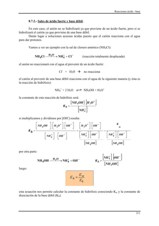 Reacciones ácido - base


         8.7.2.- Sales de ácido fuerte y base débil.

        En este caso, el anión no se hidrolizará ya que proviene de un ácido fuerte, pero si se
hidrolizará el catión ya que proviene de una base débil.
        Darán lugar a soluciones acuosas ácidas puesto que el catión reacciona con el agua
para dar protones.

         Vamos a ver un ejemplo con la sal de cloruro amónico (NH4Cl):

             NH 4Cl ⎯⎯⎯→ NH 4 + Cl −
                            +
                      2   H O
                                                          (reacción totalmente desplazada)

el anión no reaccionará con el agua al provenir de un ácido fuerte:

                                    Cl- + H2O              no reacciona

el catión al provenir de una base débil reacciona con el agua de la siguiente manera (y ésta es
la reacción de hidrólisis):

                                NH4+ + 2 H2O              NH4OH + H3O+

la constante de esta reacción de hidrólisis será:

                                      Kh =
                                             [NH 4OH ]  [H O ] 3
                                                                   +


                                                    [NH ]  +
                                                           4

si multiplicamos y dividimos por [OH-] resulta:
                ⎡ NH OH ⎤ ⋅ ⎡ H O + ⎤ ⋅ ⎡OH − ⎤       ⎡ H O + ⎤ ⋅ ⎡OH − ⎤                 K
                ⎢ 4
                ⎣       ⎥ ⎢ 3 ⎥ ⎢
                        ⎦ ⎣         ⎦ ⎣       ⎥
                                              ⎦       ⎢ 3 ⎥ ⎢
                                                      ⎣       ⎦ ⎣       ⎥
                                                                        ⎦                     w
         Kh =                                     =                           =
                       ⎡ NH + ⎤ ⋅ ⎡OH − ⎤             ⎡ NH + ⎤ ⋅ ⎡OH − ⎤          ⎡ NH + ⎤ ⋅ ⎡OH − ⎤
                       ⎢ 4⎥ ⎢           ⎥             ⎢ 4⎥ ⎢
                                                      ⎣      ⎦ ⎣       ⎥
                                                                       ⎦          ⎢ 4⎥ ⎢
                                                                                  ⎣      ⎦ ⎣       ⎥
                                                                                                   ⎦
                       ⎣      ⎦ ⎣       ⎦
                                                           [NH 4OH ]                   [NH 4OH ]
por otra parte:

                  NH 4OH
                             H 2O  +
                           ⎯⎯⎯→ NH 4         + OH     −
                                                                       Kb   =
                                                                              [NH ] [OH ]
                                                                                   +
                                                                                   4
                                                                                              −

                                                                              [NH 4OH ]
luego:




esta ecuación nos permite calcular la constante de hidrólisis conociendo Kw y la constante de
disociación de la base débil (Kb).




                                                                                                            211
 