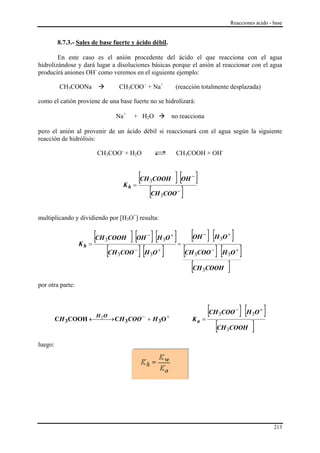Reacciones ácido - base


         8.7.3.- Sales de base fuerte y ácido débil.

        En este caso es el anión procedente del ácido el que reacciona con el agua
hidrolizándose y dará lugar a disoluciones básicas porque el anión al reaccionar con el agua
producirá aniones OH- como veremos en el siguiente ejemplo:

          CH3COONa               CH3COO - + Na+                      (reacción totalmente desplazada)

como el catión proviene de una base fuerte no se hidrolizará:

                               Na+       + H2O                   no reacciona

pero el anión al provenir de un ácido débil si reaccionará con el agua según la siguiente
reacción de hidrólisis:

                         CH3COO- + H2O                               CH3COOH + OH-



                                         =
                                           [CH COOH ] [OH ]
                                                 3
                                                                           −


                                              [CH COO ]
                                    Kh
                                                                     −
                                                     3



multiplicando y dividiendo por [H3O+] resulta:



                       =
                         [CH COOH ] [OH ] [H O ] = [OH ] [H O ]
                           3
                                                 −
                                                         3
                                                                 +              −
                                                                                        3
                                                                                            +


                             [CH COO ] [H O ] [CH COO ] [H O ]
                  Kh
                                         −           +                              −             +
                                3                3                          3               3

                                                   [CH COOH ]                   3

por otra parte:



                        H 2O                 −               +
                                                                                  [CH COO ] [H O ]
                                                                                        3
                                                                                                  −
                                                                                                         3
                                                                                                             +
         CH 3COOH ←⎯ ⎯→ CH 3COO + H 3O                                          =
                                                                                     [CH COOH ]
                                                                           Ka
                                                                                            3

luego:




                                                                                                                   213
 