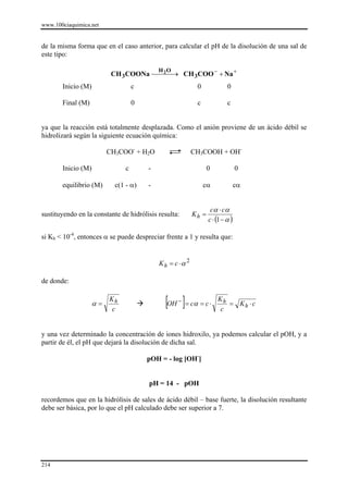 www.100ciaquimica.net


de la misma forma que en el caso anterior, para calcular el pH de la disolución de una sal de
este tipo:

                          CH 3COONa ⎯⎯⎯→ CH 3COO − + Na +
                                      2    H O

       Inicio (M)                  c                       0              0

       Final (M)                   0                       c              c


ya que la reacción está totalmente desplazada. Como el anión proviene de un ácido débil se
hidrolizará según la siguiente ecuación química:

                         CH3COO- + H2O                    CH3COOH + OH-

       Inicio (M)              c       -                         0              0

       equilibrio (M)      c(1 - α)    -                       cα               cα


                                                                  cα ⋅ cα
sustituyendo en la constante de hidrólisis resulta:       Kh =
                                                                 c ⋅ (1 − α )

si Kh < 10-4, entonces α se puede despreciar frente a 1 y resulta que:


                                           K h = c ⋅α 2

de donde:


                    α=
                         Kh
                          c
                                             [OH ]= cα = c ⋅
                                                  −                  Kh
                                                                      c
                                                                        = Kh ⋅ c



y una vez determinado la concentración de iones hidroxilo, ya podemos calcular el pOH, y a
partir de él, el pH que dejará la disolución de dicha sal.

                                       pOH = - log [OH-]


                                       pH = 14 - pOH

recordemos que en la hidrólisis de sales de ácido débil – base fuerte, la disolución resultante
debe ser básica, por lo que el pH calculado debe ser superior a 7.




214
 