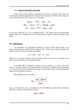 Reacciones ácido - base


       8.7.4.- Sales de ácido débil y base débil.

        Tanto el anión como el catión se hidrolizan, por lo tanto, el carácter ácido o básico de
la disolución resultante dependerá de cuál de las dos reacciones de hidrólisis tenga lugar con
mayor extensión, (mayor Kh). Vamos a ver un ejemplo:

                                                      NH 4 + CN −
                                                         +
                                             H O
                            NH 4CN      ⎯⎯⎯→
                                          2

                         +                    Kh
                      NH 4 + 2 H 2O          ←⎯ 1 →
                                               ⎯      NH 4OH + H 3O +
                                               Kh
                          CN − + H 2O ←⎯⎯→
                                        2
                                                       HCH + OH −

en este caso, dado que Ka < Kb se cumplirá que Kh1 < Kh2 (puesto que son inversamente
proporcionales a las constantes Ka y Kb respectivamente), luego la disolución tendrá un pH
básico.



8.8.- Indicadores.

        Los indicadores son compuestos orgánicos de carácter ácido o básico débil y que
tienen la propiedad de cambiar de color según el pH, es decir, que la forma ionizada tiene
distinto color a la forma no ionizada, por ejemplo:

                               HIn + H2O              In- + H3O+

donde HIn e In- poseen distinta coloración. Dicho cambio de coloración se produce en un
intervalo de pH definido y relativamente estrecho.


       Si se añade OH- el equilibrio se desplaza hacia la derecha y se verá el color de la
forma In-, en caso contrario, si se añaden protones, el equilibrio se desplaza hacia la izquierda
y se verá el color de la forma HIn. Este cambio de color tendrá lugar a un determinado pH
según el tipo de indicador utilizado.

       Del equilibrio anterior se obtiene:




pero, en el instante de viraje o de cambio de color del indicador, ambas formas coloreadas
coexisten, siendo sus concentraciones iguales:

                                        [In-] = [HIn]




                                                                                               215
 