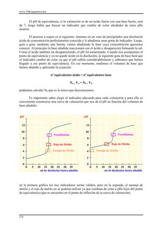 www.100ciaquimica.net


       El pH de equivalencia, si la valoración es de un ácido fuerte con una base fuerte, será
de 7, luego habrá que buscar un indicador que cambie de color alrededor de estos pHs
neutros.

        El proceso a seguir es el siguiente: tenemos en un vaso de precipitados una disolución
ácida de concentración perfectamente conocida y le añadimos unas gotas de indicador. Luego,
gota a gota, mediante una bureta, vamos añadiendo la base cuya concentración queremos
conocer. Al principio la base añadida reaccionará con el ácido y desaparecerá formando la sal.
Como el ácido también irá desapareciendo, el pH irá aumentando. Cuando nos acerquemos al
punto de equivalencia y ya no quede ácido en la disolución, la siguiente gota de base hará que
el indicador cambie de color ya que el pH subirá considerablemente y sabremos que hemos
llegado a ese punto de equivalencia. En ese momento, medimos el volumen de base que
hemos añadido y aplicando la ecuación:

                        nº equivalentes ácido = nº equivalentes base

                                      Na . Va = Nb . Vb

podremos calcular Nb que es lo único que desconocemos.

       Es importante saber elegir el indicador adecuado para cada volumetría y para ello es
conveniente construirse una curva de valoración que nos da el pH en función del volumen de
base añadido:




en la primera gráfica los tres indicadores serían válidos, pero en la segunda, el naranja de
metilo y el rojo de metilo no se podrían utilizar ya que cambian de color a pHs lejos del punto
de equivalencia (que se encuentra en el punto de inflexión de la curva de valoración).




218
 