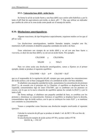 www.100ciaquimica.net


       8.9.3.- Valoración base débil - ácido fuerte.

        Se forma la sal de un ácido fuerte y una base débil cuyo catión sufre hidrólisis y por lo
tanto el pH final de equivalencia será ácido, es decir, pH < 7. Hay que utilizar un indicador
que cambie de color en la zona ácida como puede ser el naranja de metilo.



8.10.- Disoluciones amortiguadoras.

       Algunas reacciones, de tipo bioquímico especialmente, requieren medios en los que el
pH no varíe.

       Las disoluciones amortiguadoras, también llamadas tampón, cumplen este fin,
mantienen el pH constante al añadirles pequeñas cantidades de ácido o de base.

       Estas soluciones son siempre de un ácido débil y su sal con una base fuerte o
viceversa, es decir de una base débil y su sal con un ácido fuerte. Por ejemplo:

                              CH3COOH        y       CH3COONa

                                 NH4OH           y      NH4Cl

       Para ver cómo actúa una disolución amortiguadora, vamos a fijarnos en el primer
ejemplo, donde se produce el siguiente equilibrio:

                        CH3COOH + H2O                  CH3COO- + H3O+

que es el responsable de la regulación del pH, siempre que sean grandes las concentraciones
del ácido acético y de su base conjugada frente a la cantidad de ácido o de base añadidos.
        Si añadimos una pequeña cantidad de ácido, aumentamos la concentración de protones
      +
[H3O ] y, de acuerdo con el principio de Le Chatelier, el equilibrio se desplazará hacia la
izquierda, consumiéndose algo de iones CH3COO-, que se combinan con los protones en
exceso, con lo que en la nueva situación de equilibrio apenas ha variado la [H3O+] y por lo
tanto el pH.
        De forma análoga, si añadimos una pequeña cantidad de base, se combina con los
protones y disminuye su concentración. Entonces el equilibrio se desplaza hacia la derecha,
consumiéndose algo de ácido acético, con lo que se restituyen los iones H3O+ y se mantiene
casi constante su concentración.

        Vamos a comprobar como funciona una disolución tampón resolviendo el siguiente
ejercicio:

       Calcular la variación de pH que se produce al añadir 1 ml. de HCl 1 M a un litro de:
       a) agua pura.
       b) una disolución tampón de ácido acético 0'5 M y acetato sódico 0'5 M.
               DATO: Ka = 1'85.10-5




220
 