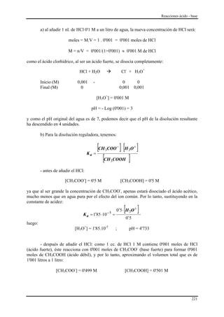 Reacciones ácido - base


         a) al añadir 1 nl. de HCl 0'1 M a un litro de agua, la nueva concentración de HCl será:

                         moles = M.V = 1 . 0'001 = 0'001 moles de HCl

                        M = n/V = 0'001/(1+0'001) ≈ 0'001 M de HCl

como el ácido clorhídrico, al ser un ácido fuerte, se disocia completamente:

                               HCl + H2O                             Cl- + H3O+

         Inicio (M)           0,001       -                           0         0
         Final (M)              0                                   0,001     0,001

                                              [H3O+] = 0'001 M

                                      pH = - Log (0'001) = 3

y como el pH original del agua es de 7, podemos decir que el pH de la disolución resultante
ha descendido en 4 unidades.

         b) Para la disolución reguladora, tenemos:


                                            [CH COO ] [H O ]
                                                  3
                                                                −
                                                                          3
                                                                              +
                                          =
                                               [CH COOH ]
                                     Ka
                                                       3

         - antes de añadir el HCl:

                       [CH3COO-] = 0'5 M                            [CH3COOH] = 0'5 M

ya que al ser grande la concentración de CH3COO-, apenas estará disociado el ácido acético,
mucho menos que en agua pura por el efecto del ion común. Por lo tanto, sustituyendo en la
constante de acidez:

                                 K a = 1´85 ⋅10       −5
                                                           =
                                                                      [
                                                             0´5 ⋅ H 3O +         ]
                                                                   0´5
luego:
                            [H3O+] = 1'85.10-5              ;             pH = 4'733


        - después de añadir el HCl: como 1 cc. de HCl 1 M contiene 0'001 moles de HCl
(ácido fuerte), éste reacciona con 0'001 moles de CH3COO- (base fuerte) para formar 0'001
moles de CH3COOH (ácido débil), y por lo tanto, aproximando el volumen total que es de
1'001 litros a 1 litro:

                 [CH3COO-] = 0'499 M                                  [CH3COOH] = 0'501 M




                                                                                                           221
 