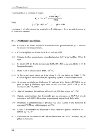 www.100ciaquimica.net


y sustituyendo en la constante de acidez:

                              K a = 1´85 ⋅10   −5
                                                    =
                                                               [
                                                        0´499 ⋅ H 3O +   ]
                                                              0´501
luego:
                          [H3O+] = 1'857.10-5             ;        pH = 4'731

vemos que el pH, ahora solamente ha variado en 2 milésimas, es decir, que prácticamente se
ha mantenido constante.



8.11.- Problemas y cuestiones.

430.- Calcular el pH de una disolución de ácido sulfúrico que contiene 0,5 gr/l. Considera
      las dos disociaciones completas.

431.- Calcular el pH de una disolución de ácido nítrico 0,05 M.

432.- Calcular el pH de una disolución obtenida al disolver 0,387 gr de NaOH en 400 ml de
      agua.

433.- Se añaden 0,05 cc. de una disolución de HCl 0,1 M a 500 cc. de agua. Hallar el pH de
      la nueva disolución.

434.- Hallar el pH de una disolución de HCl 10-8 M.

435.- Se hacen reaccionar 200 ml de ácido nítrico 0,5 M con 300 ml de NaOH 0,5 M.
      Calcular el pH de las disoluciones por separado y el pH de la disolución resultante.

436.- Se prepara una disolución disolviendo 0,5 moles de ácido fórmico (HCOOH), en un
      poco de agua, y añadiendo agua hasta enrasar a un litro. ¿Cuál es el pH de la
      disolución?. (Ka = 0,00017)

437.- ¿Qué pH tendrá una disolución de ácido acético 0,1 M disociada en un 3,2 %?.

438.- Medidas experimentales han demostrado que una disolución de HCN 0,1 M está
      ionizada en un 0,0085%. Determinar la constante de ionización de dicho ácido.

439.- Determinar la concentraciones de protones y de iones oxidrilo de una disolución de
      amoniaco 0'01 M que está ionizada en un 4'2%.

440.- Calcula la molaridad de una disolución de ácido cianhídrico que está ionizada el 2%.
      DATO: Ka = 7.10-10

441.- Una disolución de ácido acético 0'1 M está ionizada en un 1'34 %. Calcula su Ka y el
      pH de la disolución.




222
 