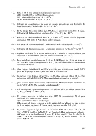Reacciones ácido - base


442.- Halla el pH de cada una de las siguientes disoluciones:
      a) 10 ml de HCl 15 M en 750 ml de disolución.
      b) 0'1 M de ácido hipocloroso (Ka = 3.10-8).
      c) 0'01 M de hidracina: N2H4. (Kb = 2,3.10-6).

443.- Calcular las concentraciones de todas las especies presentes en una disolución de
      ácido fórmico (HCOOH) de pH = 3 si Ka = 1,7.10-4.

444.- Si 0,2 moles de acetato sódico (CH3COONa), se disuelven en un litro de agua.
      Calcular el pH de la disolución resultante. (Ka = 1,75.10-5 y Kw = 10-14).

445.- Hallar el pH y la concentración de HCN (Ka = 4,93.10-10) en una solución preparada
      disolviendo 0,45 moles de NaCN hasta un litro de agua.

446.- Calcular el pH de una disolución 0,1 M de acetato sódico tomando la Ka = 1,8.10-5.

447.- Calcular el pH de una disolución 0'1 M de nitrato amónico si Kb=1,8.10-5 y Kw=10-14.

448.- El pH de una disolución de acetato sódico es de 8'35, calcular la concentración de esta
      disolución si la constante de acidez del ácido acético vale Ka = 1,8.10-5.

449.- Para neutralizar una disolución de 0,186 gr de KOH puro en 100 ml de agua, se
      necesitan 40,4 ml de una disolución de HCl. ¿Cuál es la Normalidad de la disolución
      de ácido clorhídrico?.

450.- ¿Qué volumen de ácido sulfúrico 0,1 M se necesita para neutralizar una mezcla de 0'5
      gr de NaOH y 0,8 gr de KOH? ¿Qué indicador se podría utilizar?

451.- Se mezclan 50 ml de ácido nítrico 0,1 M con 60 ml de hidróxido cálcico 0,1 M. ¿Qué
      volumen de ácido clorhídrico 0'05 M se necesitaría para neutralizar la mezcla?

452.- ¿Qué volumen de una disolución de ácido acético 0'1 M se necesita para neutralizar 25
      ml de NaOH 0,2 M? ¿Qué indicador será el adecuado?

453.- Calcular el pH de equivalencia para una valoración de 35 ml de ácido tricloroacético
      0,1 N (Ka = 0,13), con KOH 0,1 M.

454.- Un vinagre comercial se valora con sosa 0,127 N consumiéndose 50 ml para
      neutralizar 10,1 ml de muestra. Calcular:
      a) La Normalidad del ácido en el vinagre.
      b) La acidez del vinagre es debida al ácido acético. Calcular el tanto por cien en peso
      del ácido acético que hay en el vinagre si éste tiene una densidad de 1 gr/ml.

455.- Se pretende seguir con algo de detalle la valoración de 50 ml de ácido acético 0,1 M
      (Ka= 1,75.10-5), con 60 ml de NaOH 0,1 M. Calcular el pH de la disolución resultante:
      a) Cuando no se ha añadido nada de sosa. b) Se han añadido 25 ml de solución de
      NaOH. c) Se ha neutralizado exactamente el ácido. d) Se han añadido 5 ml en
      exceso de NaOH 0,1 M.



                                                                                            223
 