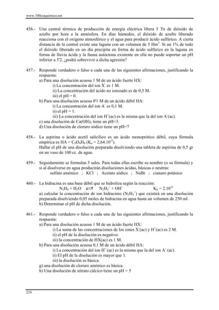 www.100ciaquimica.net


456.- Una central térmica de producción de energía eléctrica libera 5 Tn de dióxido de
      azufre por hora a la atmósfera. En días húmedos, el dióxido de azufre liberado
      reacciona con el oxígeno atmosférico y el agua para producir ácido sulfúrico. A cierta
      distancia de la central existe una laguna con un volumen de 5 Hm3. Si un 1% de todo
      el dióxido liberado en un día precipita en forma de ácido sulfúrico en la laguna en
      forma de lluvia ácida y la fauna autóctona existente en ella no puede soportar un pH
      inferior a 5'2, ¿podrá sobrevivir a dicha agresión?

457.- Responde verdadero o falso a cada una de las siguientes afirmaciones, justificando la
      respuesta:
      a) Para una disolución acuosa 1 M de un ácido fuerte HX:
              i) La concentración del ion X- es 1 M.
              ii) La concentración del ácido no ionizado es de 0,5 M.
              iii) el pH = 0.
      b) Para una disolución acuosa 0'1 M de un ácido débil HA:
              i) La concentración del ion A- es 0,1 M.
              ii) el pH = 1.
              iii) La concentración del ion H+(ac) es la misma que la del ion A-(ac).
      c) una disolución de Ca(OH)2 tiene un pH=3.
      d) Una disolución de cloruro sódico tiene un pH=7

458.- La aspirina o ácido acetil salicílico es un ácido monoprótico débil, cuya fórmula
      empírica es HA = C9O4H8 (Ka = 2,64.10-5).
      Hallar el pH de una disolución preparada disolviendo una tableta de aspirina de 0,5 gr
      en un vaso de 100 cc. de agua.

459.- Seguidamente se formulan 5 sales. Para todas ellas escribe su nombre (o su fórmula) y
      si al disolverse en agua producirán disoluciones ácidas, básicas o neutras:
             sulfato amónico ; KCl ; Acetato sódico ; NaBr ; cianuro potásico

460.- La hidracina es una base débil que se hidroliza según la reacción:
                  N2H4 + H2O            N2H5+ + OH-                    Kb = 2.10-6
      a) calcular la concentración de ion hidracinio (N2H5+) que existirá en una disolución
      preparada disolviendo 0,05 moles de hidracina en agua hasta un volumen de 250 ml.
      b) Determinar el pH de dicha disolución.

461.- Responde verdadero o falso a cada una de las siguientes afirmaciones, justificando la
      respuesta:
      a) Para una disolución acuosa 1 M de un ácido fuerte HX:
              i) La suma de las concentraciones de los iones X-(ac) y H+(ac) es 2 M.
              ii) el pH de la disolución es negativo.
              iii) la concentración de HX(ac) es 1 M.
      b) Para una disolución acuosa 0,1 M de un ácido débil HA:
              i) La concentración del ion H+ (ac) es la misma que la del ion A- (ac).
              ii) El pH de la disolución es mayor que 1.
              iii) la disolución es básica.
      g) una disolución de cloruro amónico es básica.
      h) Una disolución de nitrato cálcico tiene un pH = 5



224
 