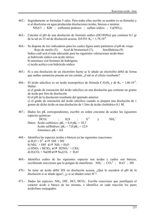 Reacciones ácido - base


462.- Seguidamente se formulan 5 sales. Para todas ellas escribe su nombre (o su fórmula) y
      si al disolverse en agua producirán disoluciones ácidas, básicas o neutras:
           NH4Cl ; KBr ; carbonato potásico ; sulfato sódico ; Ca(NO3)2

463.- Calcular el pH de una disolución de formiato sódico (HCOONa) que contiene 0,1 gr
      de la sal en 25 ml de disolución acuosa. DATO: Ka = 1,78.10-4

464.- Se dispone de tres indicadores para los cuales figura entre paréntesis el pH de viraje:
            Rojo de metilo (5),    Azul de bromotinol (7),         fenolftaleina (9)
      Indica cuál será el más adecuado para las siguientes valoraciones ácido-base:
      a) hidróxido sódico con ácido nítrico.
      b) amoniaco con bromuro de hidrógeno.
      c) ácido acético con hidróxido sódico.

465.- Si a una disolución de un electrolito fuerte se le añade un electrolito débil de forma
      que ambas sustancias posean un ion común, ¿Cuál es el efecto resultante?

466.- El ácido salicílico es un ácido monoprótico de fórmula C7O3H6 y de Ka = 1,06.10-3.
      Hallar:
      a) el grado de ionización del ácido salicílico en una disolución que contiene un gramo
      de ácido por litro de disolución.
      b) el pH de la disolución resultante del apartado anterior.
      c) el grado de ionización del ácido salicílico cuando se prepara una disolución de 1
      gramo de dicho ácido en una disolución de 1 litro de ácido clorhídrico 0,1 M.

467.- Dados los pK correspondientes, escribir en orden creciente de acidez las siguientes
      especies químicas:
               HCO3-         ;    H2S       ;      S-2    y        NH4+
      Datos: Ácido carbónico: pK1 = 6,4 pK2 = 10,3
             Ácido sulfhídrico: pK1 = 7,0 pK2 = 12,9
             Amoniaco: pK = 4,8

468.- Identifica las especies ácidas o básicas en las siguientes reacciones:
      a) H2O + S2-        OH- + HS-
             +        -
      b) NH4 + OH           NH3 + H2O
      c) HNO3 + HClO4           H2NO3+ + ClO4-
      d) H2CO3 + NaOH          Na2CO3 + H2O

469.- Identifica cuáles de las siguientes especies son ácidas y cuáles son básicas,
      escribiendo reacciones que lo pongan de manifiesto: NH4+ ; CO32- ; H3O+ ; HS-

470.- Se tiene un ácido débil HX en disolución acuosa. ¿Qué le sucederá al pH de la
      disolución si se añade agua?, ¿y si se añaden iones H+?.

471.- Dadas las especies: NH3, OH-, HCl, HCO3-. Escribe reacciones que justifiquen el
      carácter ácido o básico de las mismas, e identifica en cada reacción los pares
      ácido/base conjugados.




                                                                                              225
 