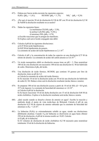 www.100ciaquimica.net


472.- Ordena por fuerza ácida creciente las siguientes especies:
      H2SO3 (pKa1 = 1,81);         HCOOH (pKa = 3 ,75);            NH4+ (pKa = 9,24)

473.- ¿Por qué al mezclar 50 ml de disolución 0,5 M de HF con 50 ml de disolución 0,5 M
      de NaOH la disolución resultante no es neutra?

474.- Dadas las siguientes bases:
                     La metilamina CH3NH2 (pKb= 3,30),
                     la anilina C6H5NH2 (pKb= 9,38) y
                     el amoniaco NH3 (pKb= 4,74)
      a) Escribe reacciones que lo pongan de manifiesto.
      b) Explica cuál será el ácido conjugado más débil.

475.- Calcula el pH de las siguientes disoluciones:
      a) 0,35 M de ácido hipobromoso.
      b) 0,02 M de hipobromito de potasio.
      La constante de acidez del ácido hipobromoso es 2,1.10-9.

476.- Calcula el pH y la concentración de todas las especies en una disolución 0,75 M de
      nitrato de amonio. La constante de acidez del catión amonio es 5,6.10-10.

477.- Un ácido monoprótico débil en disolución acuosa tiene un pH = 3. Para neutralizar
      100 ml de esta disolución son necesarios 100 ml de una disolución 0,1 M de hidróxido
      de sodio. Determina el pKa del ácido.

478.- Una disolución de ácido fórmico, HCOOH, que contiene 10 gramos por litro de
      disolución, tiene un pH de 2,2.
      a) Calcula la constante de acidez del ácido fórmico.
      b) Se mezclan 10 ml de la disolución ácida con 30 ml de una disolución de hidróxido
      de sodio 0,1 M. Deduce cómo será la disolución resultante (ácida, básica o neutra).

479.- Se preparan 100 ml de una disolución acuosa a partir de 10 ml de NH3 (d = 0,9 g/ml;
      25 % de riqueza). La constante de basicidad del amoniaco es 1,8.10-5.
      a) Calcula el pH de la disolución.
      b) Se hacen reaccionar 10 ml de dicha disolución con 15 ml de disolución 0,88 M de
      ácido clorhídrico. Explica si la disolución resultante será ácida, básica o neutra.

480.- ¿Qué sucede cuando se disuelve cloruro de amonio en agua?. Escribe la reacción y
      analízala desde el punto de vista ácido-base de Brönsted. Calcula el pH de una
      disolución 0,25 M de cloruro de amonio sabiendo que la constante de basicidad del
      amoniaco es Kb = 1,8.10-5.

481.- La hidracina (N2H4) es extremadamente soluble en agua, siendo sus disoluciones
      débilmente alcalinas. Cuando 4 g de hidracina se disolvieron en agua hasta obtener
      250 ml de disolución, el pH de la misma resultó ser 10,85. Calcula:
      a) El pKb de la hidracina.
      b) El volumen de disolución de ácido clorhídrico 0,2 M necesario para neutralizar
      totalmente 10 ml de la disolución de hidracina.



226
 