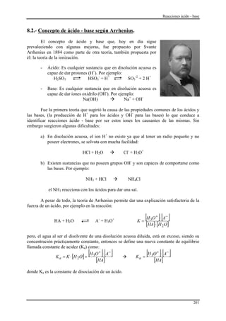 Reacciones ácido - base


8.2.- Concepto de ácido - base según Arrhenius.

         El concepto de ácido y base que, hoy en día sigue
prevaleciendo con algunas mejoras, fue propuesto por Svante
Arrhenius en 1884 como parte de otra teoría, también propuesta por
él: la teoría de la ionización.

       -   Ácido: Es cualquier sustancia que en disolución acuosa es
           capaz de dar protones (H+). Por ejemplo:
              H2SO3              HSO3- + H+          SO3-2 + 2 H+

       -   Base: Es cualquier sustancia que en disolución acuosa es
           capaz de dar iones oxidrilo (OH-). Por ejemplo:
                              Na(OH)                 Na+ + OH-

        Fue la primera teoría que sugirió la causa de las propiedades comunes de los ácidos y
las bases, (la producción de H+ para los ácidos y OH- para las bases) lo que conduce a
identificar reacciones ácido - base por ser estos iones los causantes de las mismas. Sin
embargo surgieron algunas dificultades:

       a) En disolución acuosa, el ion H+ no existe ya que al tener un radio pequeño y no
          poseer electrones, se solvata con mucha facilidad:

                              HCl + H2O                Cl- + H3O+

       b) Existen sustancias que no poseen grupos OH- y son capaces de comportarse como
          las bases. Por ejemplo:

                                NH3 + HCl                NH4Cl

           el NH3 reacciona con los ácidos para dar una sal.

       A pesar de todo, la teoría de Arrhenius permite dar una explicación satisfactoria de la
fuerza de un ácido, por ejemplo en la reacción:


              HA + H2O               A- + H3O+               K=
                                                                    [H O ]⋅ [A ]
                                                                        3
                                                                            +     −

                                                                    [HA]⋅ [H 2O]
pero, el agua al ser el disolvente de una disolución acuosa diluida, está en exceso, siendo su
concentración prácticamente constante, entonces se define una nueva constante de equilibrio
llamada constante de acidez (Ka) como:
                                 [
                K a = K ⋅ [H 2O ] =
                                        ][ ]
                                    H 3O + ⋅ A−
                                                           Ka =
                                                                    [
                                                                  H 3O + ⋅ A−   ][ ]
                                       [HA]                           [HA]
donde Ka es la constante de disociación de un ácido.




                                                                                                    201
 