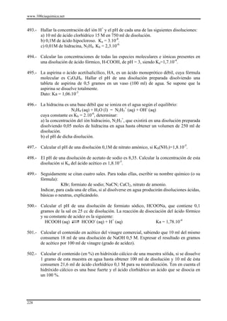 www.100ciaquimica.net


493.- Hallar la concentración del ión H+ y el pH de cada una de las siguientes disoluciones:
      a) 10 ml de ácido clorhídrico 15 M en 750 ml de disolución.
      b) 0,1M de ácido hipocloroso. Ka = 3.10-8.
      c) 0,01M de hidracina, N2H4. Kb = 2,3.10-6.

494.- Calcular las concentraciones de todas las especies moleculares e iónicas presentes en
      una disolución de ácido fórmico, H-COOH, de pH = 3, siendo Ka=1,7.10-4.

495.- La aspirina o ácido acetilsalicílico, HA, es un ácido monoprótico débil, cuya fórmula
      molecular es C9O4H8. Hallar el pH de una disolución preparada disolviendo una
      tableta de aspirina de 0,5 gramos en un vaso (100 ml) de agua. Se supone que la
      aspirina se disuelve totalmente.
      Dato: Ka = 1,06.10-3.

496.- La hidracina es una base débil que se ioniza en el agua según el equilibrio:
                       N2H4 (aq) + H2O (l) = N2H5+ (aq) + OH- (aq)
      cuya constante es Kb = 2.10-6, determinar:
      a) la concentración del ión hidracinio, N2H5+, que existirá en una disolución preparada
      disolviendo 0,05 moles de hidracina en agua hasta obtener un volumen de 250 ml de
      disolución.
      b) el pH de dicha disolución.

497.- Calcular el pH de una disolución 0,1M de nitrato amónico, si Kb(NH3)=1,8.10-5.

498.- El pH de una disolución de acetato de sodio es 8,35. Calcular la concentración de esta
      disolución si Ka del ácido acético es 1,8.10-5.

499.- Seguidamente se citan cuatro sales. Para todas ellas, escribir su nombre químico (o su
      fórmula):
                 KBr; formiato de sodio; NaCN; CaCl2, nitrato de amonio.
      Indicar, para cada una de ellas, si al disolverse en agua producirán disoluciones ácidas,
      básicas o neutras, explicándolo.

500.- Calcular el pH de una disolución de formiato sódico, HCOONa, que contiene 0,1
      gramos de la sal en 25 cc de disolución. La reacción de disociación del ácido fórmico
      y su constante de acidez es la siguiente:
        HCOOH (aq)          HCOO- (aq) + H+ (aq)                    Ka = 1,78.10-4

501.- Calcular el contenido en acético del vinagre comercial, sabiendo que 10 ml del mismo
      consumen 18 ml de una disolución de NaOH 0,5 M. Expresar el resultado en gramos
      de acético por 100 ml de vinagre (grado de acidez).

502.- Calcular el contenido (en %) en hidróxido cálcico de una muestra sólida, si se disuelve
      1 gramo de esta muestra en agua hasta obtener 100 ml de disolución y 10 ml de ésta
      consumen 21,6 ml de ácido clorhídrico 0,1 M para su neutralización. Ten en cuenta el
      hidróxido cálcico es una base fuerte y el ácido clorhídrico un ácido que se disocia en
      un 100 %.




228
 