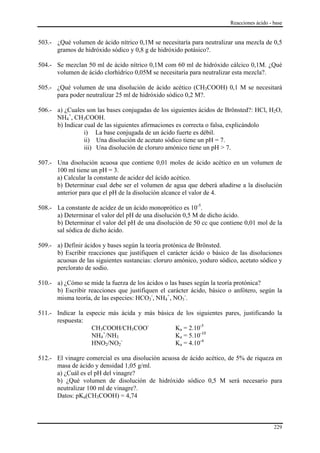 Reacciones ácido - base


503.- ¿Qué volumen de ácido nítrico 0,1M se necesitaría para neutralizar una mezcla de 0,5
      gramos de hidróxido sódico y 0,8 g de hidróxido potásico?.

504.- Se mezclan 50 ml de ácido nítrico 0,1M com 60 ml de hidróxido cálcico 0,1M. ¿Qué
      volumen de ácido clorhídrico 0,05M se necesitaría para neutralizar esta mezcla?.

505.- ¿Qué volumen de una disolución de ácido acético (CH3COOH) 0,1 M se necesitará
      para poder neutralizar 25 ml de hidróxido sódico 0,2 M?.

506.- a) ¿Cuales son las bases conjugadas de los siguientes ácidos de Brönsted?: HCl, H2O,
      NH4+, CH3COOH.
      b) Indicar cual de las siguientes afirmaciones es correcta o falsa, explicándolo
                 i) La base conjugada de un ácido fuerte es débil.
                 ii) Una disolución de acetato sódico tiene un pH = 7.
                 iii) Una disolución de cloruro amónico tiene un pH > 7.

507.- Una disolución acuosa que contiene 0,01 moles de ácido acético en un volumen de
      100 ml tiene un pH = 3.
      a) Calcular la constante de acidez del ácido acético.
      b) Determinar cual debe ser el volumen de agua que deberá añadirse a la disolución
      anterior para que el pH de la disolución alcance el valor de 4.

508.- La constante de acidez de un ácido monoprótico es 10-5.
      a) Determinar el valor del pH de una disolución 0,5 M de dicho ácido.
      b) Determinar el valor del pH de una disolución de 50 cc que contiene 0,01 mol de la
      sal sódica de dicho ácido.

509.- a) Definir ácidos y bases según la teoría protónica de Brönsted.
      b) Escribir reacciones que justifiquen el carácter ácido o básico de las disoluciones
      acuosas de las siguientes sustancias: cloruro amónico, yoduro sódico, acetato sódico y
      perclorato de sodio.

510.- a) ¿Cómo se mide la fuerza de los ácidos o las bases según la teoría protónica?
      b) Escribir reacciones que justifiquen el carácter ácido, básico o anfótero, según la
      misma teoría, de las especies: HCO3-, NH4+, NO3-.

511.- Indicar la especie más ácida y más básica de los siguientes pares, justificando la
      respuesta:
                   CH3COOH/CH3COO-             Ka = 2.10-5
                   NH4+/NH3                    Ka = 5.10-10
                             -
                   HNO2/NO2                    Ka = 4.10-4

512.- El vinagre comercial es una disolución acuosa de ácido acético, de 5% de riqueza en
      masa de ácido y densidad 1,05 g/ml.
      a) ¿Cuál es el pH del vinagre?
      b) ¿Qué volumen de disolución de hidróxido sódico 0,5 M será necesario para
      neutralizar 100 ml de vinagre?.
      Datos: pKa(CH3COOH) = 4,74



                                                                                           229
 