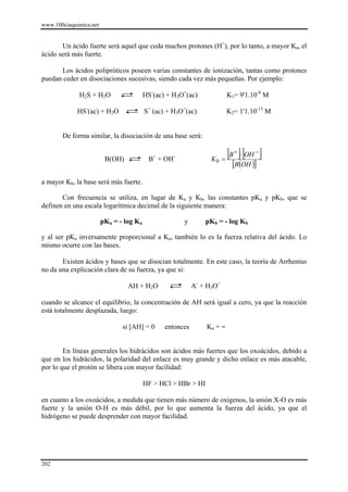 www.100ciaquimica.net


       Un ácido fuerte será aquel que ceda muchos protones (H+), por lo tanto, a mayor Ka, el
ácido será más fuerte.

      Los ácidos polipróticos poseen varias constantes de ionización, tantas como protones
puedan ceder en disociaciones sucesivas, siendo cada vez más pequeñas. Por ejemplo:

             H2S + H2O                   HS-(ac) + H3O+(ac)             K1= 9'1.10-8 M

             HS-(ac) + H2O               S= (ac) + H3O+(ac)             K2= 1'1.10-13 M


       De forma similar, la disociación de una base será:


                         B(OH)            B+ + OH-               Kb =
                                                                        [B ]⋅ [OH ]
                                                                          +      −

                                                                         [B(OH )]
a mayor Kb, la base será más fuerte.

       Con frecuencia se utiliza, en lugar de Ka y Kb, las constantes pKa y pKb, que se
definen en una escala logarítmica decimal de la siguiente manera:

                        pKa = - log Ka                y        pKb = - log Kb

y al ser pKa inversamente proporcional a Ka, también lo es la fuerza relativa del ácido. Lo
mismo ocurre con las bases.

       Existen ácidos y bases que se disocian totalmente. En este caso, la teoría de Arrhenius
no da una explicación clara de su fuerza, ya que si:

                                 AH + H2O                  A- + H3O+

cuando se alcance el equilibrio, la concentración de AH será igual a cero, ya que la reacción
está totalmente desplazada, luego:

                               si [AH] = 0      entonces       Ka = ∞


        En líneas generales los hidrácidos son ácidos más fuertes que los oxoácidos, debido a
que en los hidrácidos, la polaridad del enlace es muy grande y dicho enlace es más atacable,
por lo que el protón se libera con mayor facilidad:

                                         HF > HCl > HBr > HI

en cuanto a los oxoácidos, a medida que tienen más número de oxígenos, la unión X-O es más
fuerte y la unión O-H es más débil, por lo que aumenta la fuerza del ácido, ya que el
hidrógeno se puede desprender con mayor facilidad.




202
 