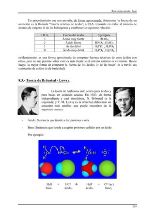 Reacciones ácido - base


       Un procedimiento que nos permite, de forma aproximada, determinar la fuerza de un
oxoácido es la llamada “Fuerza relativa de ácido”, o FRA. Consiste en restar al número de
átomos de oxígeno el de los hidrógenos y establecer la siguiente relación:

                 F.R.A.           Fuerza del ácido              Ejemplos
                   3              Ácido muy fuerte               HClO4,
                   2                Ácido fuerte              HNO3 , H2SO4
                   1                Ácido débil               H2CO3 , H3PO4
                   0              Ácido muy débil             H3PO3 , H2CO2

evidentemente, es una forma aproximada de comparar fuerzas relativas de unos ácidos con
otros, pero no me permite saber cuál es más fuerte si el cálculo anterior es el mismo. Desde
luego, la mejor forma de comparar la fuerza de los ácidos (o de las bases) es a través sus
constantes de acidez (o de basicidad).


8.3.- Teoría de Brönsted - Lowry.

                         La teoría de Arrhenius sólo servía para ácidos y
                  para bases en solución acuosa. En 1923, de forma
                  independiente y casi simultánea, N. Brönsted (a la
                  izquierda) y T. M. Lowry (a la derecha) elaboraron un
                  concepto más amplio, que puede resumirse de la
                  siguiente manera:


  -    Ácido: Sustancia que tiende a dar protones a otra.

  -    Base: Sustancia que tiende a aceptar protones cedidos por un ácido.

       Por ejemplo:




                      H2O     +      HCl              H3O+      +   Cl- (ac)
                      base1         ácido2           ácido1         base2




                                                                                               203
 