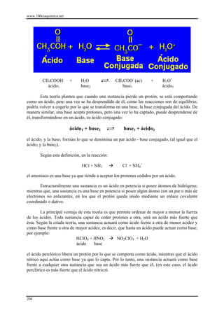 www.100ciaquimica.net




        CH3COOH         +    H2O                CH3COO- (ac)        +     H3O+
          ácido1             base2                 base1                  ácido2

         Esta teoría plantea que cuando una sustancia pierde un protón, se está comportando
como un ácido, pero una vez se ha desprendido de él, como las reacciones son de equilibrio,
podría volver a cogerlo por lo que se transforma en una base, la base conjugada del ácido. De
manera similar, una base acepta protones, pero una vez lo ha captado, puede desprenderse de
él, transformándose en un ácido, su ácido conjugado:

                        ácido1 + base2               base1 + ácido2

el ácido1 y la base1 forman lo que se denomina un par ácido - base conjugado, (al igual que el
ácido2 y la base2).

       Según esta definición, en la reacción:

                              HCl + NH3             Cl- + NH4+

el amoniaco es una base ya que tiende a aceptar los protones cedidos por un ácido.

        Estructuralmente una sustancia es un ácido en potencia si posee átomos de hidrógeno;
mientras que, una sustancia es una base en potencia si posee algún átomo con un par o más de
electrones no enlazantes, en los que el protón queda unido mediante un enlace covalente
coordinado o dativo.

        La principal ventaja de esta teoría es que permite ordenar de mayor a menor la fuerza
de los ácidos. Toda sustancia capaz de ceder protones a otra, será un ácido más fuerte que
ésta. Según la citada teoría, una sustancia actuará como ácido frente a otra de menor acidez y
como base frente a otra de mayor acidez, es decir, que hasta un ácido puede actuar como base;
por ejemplo:
                            HClO4 + HNO3           NO2ClO4 + H2O
                             ácido     base

el ácido perclórico libera un protón por lo que se comporta como ácido, mientras que el ácido
nítrico aquí actúa como base ya que lo capta. Por lo tanto, una sustancia actuará como base
frente a cualquier otra sustancia que sea un ácido más fuerte que él, (en este caso, el ácido
perclórico es más fuerte que el ácido nítrico).




204
 