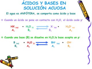 ÁCIDOS Y BASES EN  SOLUCIÓN ACUOSA El agua es ANFÓTERA, se comporta como ácido y base  Cuando un ácido se pone en contacto con H 2 O, el ácido cede p +   HX  (aq)   +  H 2 O  (l)   X -  (aq)  +  H 3 O +  (aq)   A 1   B 2  B 1   A 2 Cuando una base (B) se disuelve en H 2 O,la base acepta un p + B  (aq)   +  H 2 O  (l)   BH +   (aq)   +  OH - B 1   A 2   A 1   B 2 