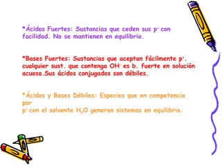 *Ácidos Fuertes: Sustancias que ceden sus p +  con  facilidad. No se mantienen en equilibrio. *Bases Fuertes: Sustancias que aceptan fácilmente p + . cualquier sust. que contenga OH -  es b. fuerte en solución acuosa.Sus ácidos conjugados son débiles. *Ácidos y Bases Débiles: Especies que en competencia por p +  con el solvente H 2 O generan sistemas en equilibrio. 