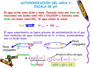 AUTOIONIZACIÓN DEL AGUA Y ESCALA DE pH El agua actúa como ácido y base. Funciona como una  base  en reacciones con ácidos como HCl y CH 3 COOH y funciona como ácido  con bases como NH 3 . El agua misma se ioniza. H 2 O   H +  (ac)  +   OH -   (ac) El agua experimenta un ligero proceso de autoionización en el que unas moléculas de agua transfieren un H +  a otras, produciéndose una rx ácido-base:  H 2 O   +  H 2 O   H 3 O +   +  OH - A 1   B 2   A 2   B 1 Pares  conjugados Pares  conjugados K =  H 3 O +   OH - H 2 O   H 2 O Constante K w  = H 3 O +  OH -  = 10 -14 pOH + pH = 14 Producto iónico del agua. 