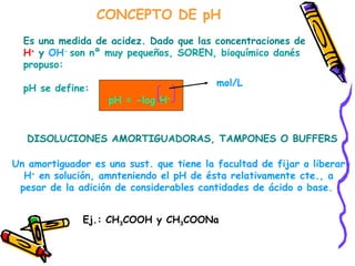 CONCEPTO DE pH Es una medida de acidez. Dado que las concentraciones de H +  y  OH -  son nº muy pequeños, SOREN, bioquímico danés  propuso: pH se define:  pH = -log H + mol/L DISOLUCIONES AMORTIGUADORAS, TAMPONES O BUFFERS Un amortiguador es una sust. que tiene la facultad de fijar o liberar H +  en solución, amnteniendo el pH de ésta relativamente cte., a pesar de la adición de considerables cantidades de ácido o base.  Ej.: CH 3 COOH y CH 3 COONa 