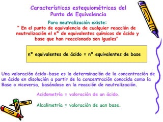Características estequiométricas del Punto de Equivalencia Para neutralización existe: “  En el punto de equivalencia de cualquier reacción de  neutralización el nº de equivalentes químicos de ácido y base que han reaccionado son iguales”  nº equivalentes de ácido = nº equivalentes de base Una valoración ácido-base es la determinación de la concentración de un ácido en disolución a partir de la concentración conocida como la  Base o viceversa, basándose en la reacción de neutralización.  Acidometría = valoración de un ácido. Alcalimetría = valoración de uan base. 