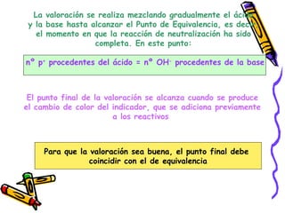 La valoración se realiza mezclando gradualmente el ácido  y la base hasta alcanzar el Punto de Equivalencia, es decir,  el momento en que la reacción de neutralización ha sido  completa. En este punto:  nº p +  procedentes del ácido = nº OH -  procedentes de la base El punto final de la valoración se alcanza cuando se produce el cambio de color del indicador, que se adiciona previamente a los reactivos  Para que la valoración sea buena, el punto final debe  coincidir con el de equivalencia 