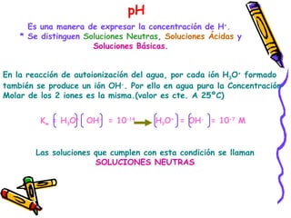 pH Es una manera de expresar la concentración de H + .  * Se distinguen  Soluciones Neutras ,  Soluciones Ácidas  y Soluciones Básicas. En la reacción de autoionización del agua, por cada ión H 3 O +  formado también se produce un ión OH - . Por ello en agua pura la Concentración  Molar de los 2 iones es la misma.(valor es cte. A 25ºC)  K w  = H 3 O +  OH -  = 10 -14  H 3 O +  = OH -   = 10 -7  M  Las soluciones que cumplen con esta condición se llaman  SOLUCIONES NEUTRAS  