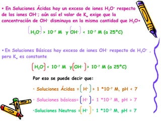 En Soluciones Ácidas hay un exceso de iones H 3 O +  respecto de los iones OH - ; aún así el valor de K w  exige que la  concentración de OH -  disminuya en la misma cantidad que H 3 O+ H 3 O +  > 10 -7  M  y OH -   < 10 -7  M (a 25ºC)   En Soluciones Básicas hay exceso de iones OH -  respecto de H 3 O +  , pero K w  es constante H 3 O +  < 10 -7  M  y OH -   > 10 -7  M (a 25ºC) Por eso se puede decir que: Soluciones Ácidas =  H +   > 1 *10 -7  M, pH < 7 Soluciones básicas=  H +   < 1 *10 -7  M, pH > 7 Soluciones Neutras = H +  =  1 *10 -7  M, pH = 7 