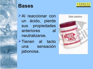 Bases Al reaccionar con un ácido, pierde sus propiedades anteriores al neutralizarse. Tienen al tacto una sensación jabonosa. 