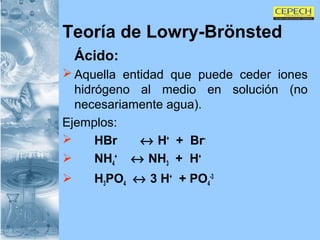 Teoría de Lowry-Brönsted Ácido: Aquella entidad que puede ceder iones hidrógeno al medio en solución (no necesariamente agua). Ejemplos: HBr      H +   +  Br - NH 4 +     NH 3   +  H + H 3 PO 4     3 H +   + PO 4 -3 