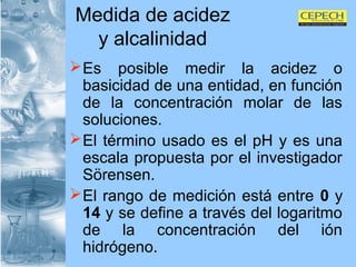 Medida de acidez y alcalinidad Es posible medir la acidez o basicidad de una entidad, en función de la concentración molar de las soluciones.  El término usado es el pH y es una escala propuesta por el investigador Sörensen.  El rango de medición está entre  0  y  14  y se define a través del logaritmo de la concentración del ión hidrógeno. 