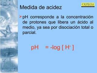 Medida de acidez pH corresponde a la concentración de protones que libera un ácido al medio, ya sea por disociación total o parcial. pH  = -log [ H +  ]   