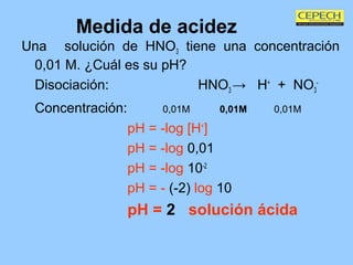Medida de acidez Una  solución de HNO 3  tiene una concentración 0,01 M. ¿Cuál es su pH? Disociación: HNO 3  ->  H +   +  NO 3 - Concentración: 0,01M   0,01M   0,01M pH = -log [H + ] pH = -log  0,01 pH = -log  10 -2 pH = -  (-2)  log  10 pH =  2   solución ácida   