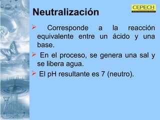 Neutralización Corresponde a la reacción equivalente entre un ácido y una base. En el proceso, se genera una sal y se libera agua. El pH resultante es 7 (neutro). 