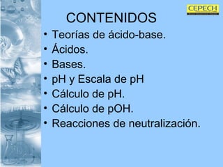 CONTENIDOS Teorías de ácido-base. Ácidos. Bases. pH y Escala de pH Cálculo de pH. Cálculo de pOH. Reacciones de neutralización. 