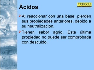 Ácidos Al reaccionar con una base, pierden sus propiedades anteriores, debido a su neutralización. Tienen sabor agrio. Esta última propiedad no puede ser comprobada con descuido. 