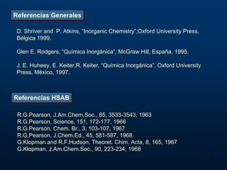 Referencias Generales

 D. Shriver and P. Atkins, “Inorganic Chemistry”,Oxford University Press,
 Bélgica 1999.

 Glen E. Rodgers, “Química Inorgánica”, McGraw Hill, España, 1995.

 J. E. Huheey, E. Keiter,R. Keiter, “Química Inorgánica”, Oxford University
 Press, México, 1997.



Referencias HSAB

 R.G.Pearson, J.Am.Chem.Soc., 85, 3533-3543, 1963
 R.G.Pearson, Science, 151, 172-177, 1966
 R.G.Pearson, Chem. Br., 3, 103-107, 1967
 R.G.Pearson, J.Chem.Ed., 45, 581-587, 1968
 G.Klopman and R.F.Hudson, Theoret. Chim. Acta, 8, 165, 1967
 G.Klopman, J.Am.Chem.Soc., 90, 223-234, 1968
                                                                              23
 