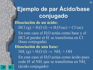 10

 Ejemplo de par Ácido/base
        conjugado
Disociación de un ácido:
 HCl (g) + H2O (l) → H3O+(ac) + Cl– (ac)
 En este caso el H2O actúa como base y el 
 HCl al perder el H+ se transforma en Cl– 
 (base conjugada)
Disociación de una base:
 NH3 (g) + H2O (l) →  NH4+ + OH–
 En este caso el H2O actúa como ácido pues 
 cede H+ al NH3 que se transforma en NH4+ 
 (ácido conjugado)
 