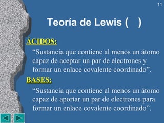 11



      Teoría de Lewis ( )
ÁCIDOS:
 “Sustancia que contiene al menos un átomo 
 capaz de aceptar un par de electrones y 
 formar un enlace covalente coordinado”.
BASES:
 “Sustancia que contiene al menos un átomo 
 capaz de aportar un par de electrones para 
 formar un enlace covalente coordinado”.
 