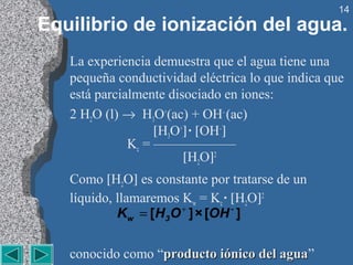 14
Equilibrio de ionización del agua.
   La experiencia demuestra que el agua tiene una
   pequeña conductividad eléctrica lo que indica que
   está parcialmente disociado en iones:
   2 H2O (l) → H3O+(ac) + OH– (ac)
                   [H3O+] · [OH–]
              Kc = ——————
                        [H2O]2
   Como [H2O] es constante por tratarse de un
   líquido, llamaremos Kw = Kc · [H2O]2
            Kw = [H3O + ] × [OH - ]

   conocido como “producto iónico del agua”
                                      agua
 
