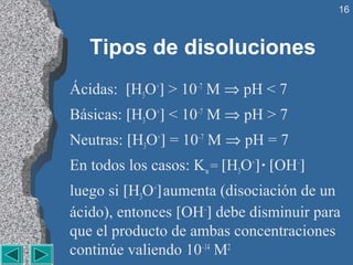 16



   Tipos de disoluciones
Ácidas: [H3O+] > 10–7 M ⇒ pH < 7
Básicas: [H3O+] < 10–7 M ⇒ pH > 7
Neutras: [H3O+] = 10–7 M ⇒ pH = 7
En todos los casos: Kw = [H3O+] · [OH–]
luego si [H3O+] aumenta (disociación de un
ácido), entonces [OH–] debe disminuir para
que el producto de ambas concentraciones
continúe valiendo 10–14 M2
 