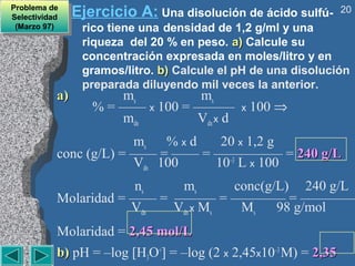 Problema de
 Problema de
Selectividad
 Selectividad
                Ejercicio A: Una disolución de ácido sulfú-      20
 (Marzo 97)
  (Marzo 97)     rico tiene una densidad de 1,2 g/ml y una
                 riqueza del 20 % en peso. a) Calcule su
                 concentración expresada en moles/litro y en
                 gramos/litro. b) Calcule el pH de una disolución
                 preparada diluyendo mil veces la anterior.
           a)          ms          ms
                   % = —— x 100 = ———        x   100 ⇒
                       mdn        Vdn x d
                        ms % x d   20 x 1,2 g
           conc (g/L) = —— = —— = ————— = 240 g/L
                        Vdn 100   10–3 L x 100
                       ns    ms      conc(g/L) 240 g/L
           Molaridad = —— = ——— = ———— = ————
                       Vdn  Vdn x Ms  Ms    98 g/mol
           Molaridad = 2,45 mol/L
           b) pH = –log [H3O+] = –log (2 x 2,45x10–3 M) = 2,35
 