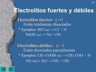 21


Electrolitos fuertes y débiles
 Electrolitos fuertes: (→ )
    Están totalmente disociados
 * Ejemplos: HCl (ac) → Cl– + H+
     NaOH (ac) → Na+ + OH–


 Electrolitos débiles: (←)
    Están disociados parcialmente
 * Ejemplos: CH3–COOH (ac) → CH3–COO– + H+
     NH3 (ac)+ H2O → NH4+ + OH–
 