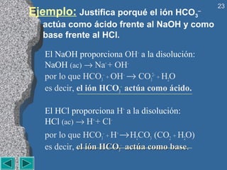 23
Ejemplo: Justifica porqué el ión HCO           3
                                                –

   actúa como ácido frente al NaOH y como
   base frente al HCl.

   El NaOH proporciona OH– a la disolución:
   NaOH (ac) → Na+ + OH–
   por lo que HCO3– + OH– → CO32– + H2O
   es decir, el ión HCO3– actúa como ácido.

   El HCl proporciona H+ a la disolución:
   HCl (ac) → H+ + Cl–
   por lo que HCO3– + H+ → H2CO3 (CO2 + H2O)
   es decir, el ión HCO3– actúa como base.
                                     base
 