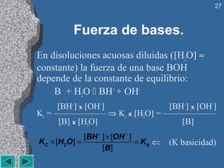 27



           Fuerza de bases.
En disoluciones acuosas diluidas ([H2O] ≈
constante) la fuerza de una base BOH
depende de la constante de equilibrio:
    B + H2O  BH+ + OH–
     [BH+] x [OH–]          [BH+] x [OH–]
Kc = —————— ⇒ Kc x [H2O] = ——————
      [B] x [H2O]              [B]
                [BH + ] × [OH − ]
KC × [H 2 O ] =                   = Kb ⇐   (K basicidad)
                      [B ]
 