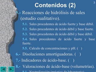 3
           Contenidos (2)
5.- Reacciones de hidrólisis de sales 
   (estudio cualitativo). 
   5.1.  Sales procedentes de ácido fuerte y base débil.
   5.2.  Sales procedentes de ácido débil y base fuerte.
   5.3.  Sales procedentes de ácido débil y base débil.
   5.4.  Sales  procedentes  de  ácido  fuerte  y  base 
   fuerte.
   5.5.  Calculo de concentraciones y pH. ( )
6.-  Disoluciones amortiguadoras. ( )
7.- Indicadores de ácido-base. ( )
8.-  Valoraciones de ácido-base (volumetrías).
 