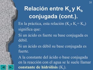 31

   Relación entre Ka y Kb
    conjugada (cont.).
En la práctica, esta relación (Ka x Kb = KW)
significa que:
Si un ácido es fuerte su base conjugada es
débil.
Si un ácido es débil su base conjugada es
fuerte.
A la constante del ácido o base conjugada
en la reacción con el agua se le suele llamar
constante de hidrólisis (Kh).
 