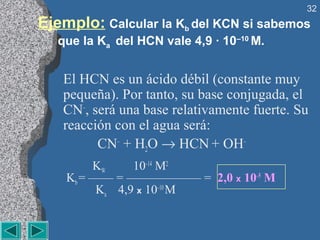 32
Ejemplo: Calcular la Kb del KCN si sabemos
   que la Ka del HCN vale 4,9 · 10–10 M.


   El HCN es un ácido débil (constante muy
   pequeña). Por tanto, su base conjugada, el
   CN–, será una base relativamente fuerte. Su
   reacción con el agua será:
         CN– + H2O → HCN + OH–
         KW     10–14 M2
    Kb = —— = —————— = 2,0 x 10–5 M
          Ka 4,9 x 10–10 M
 