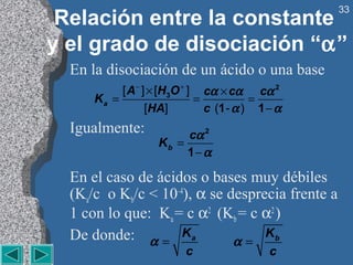 33
 Relación entre la constante
y el grado de disociación “α”
  En la disociación de un ácido o una base
           [ A− ] × [H3O + ] cα × cα cα 2
      Ka =                  =           =
                 [HA]         c (1 - α ) 1 − α
  Igualmente:           cα 2
                   Kb =
                        1− α

  En el caso de ácidos o bases muy débiles
  (Ka/c o Kb/c < 10–4), α se desprecia frente a
  1 con lo que: Ka = c α2 (Kb = c α2 )
  De donde: α = K a           α=
                                   Kb
                         c                 c
 