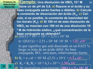 Problema de
 Problema de
Selectividad
                 Ejemplo: Una disolución de HBO2 10-2 M          34
 Selectividad
 (Marzo 98)
  (Marzo 98)      tiene un de pH de 5,6. a) Razone si el ácido y su
                base conjugada serán fuertes o débiles. b) Calcule
                la constante de disociación del ácido (Ka). c) Cal-
                cule, si es posible, la constante de basicidad del
                ion borato (Kb). d) Si 100 ml de esta disolución de
                HBO2 se mezclan con 100 ml de una disolución 10-
                2
                  M de hidróxido sódico, ¿qué concentración de la
                base conjugada se obtendrá?
           a) [H3O+] = 10–pH = 10–5,6 = 2,51 x 10–6 M
              α =[H3O+]/c = 2,51 x 10–6 M/ 10-2 M = 2,51 x10–4
              lo que significa que está disociado en un 0,025 %
              luego se trata de un ácido débil. Su base
              conjugada, BO2–, será pues, relativamente fuerte.
           b) Ka = c x α2 = 10-2 M x(2,51 x 10–4)2 = 6,3 x 10–10
           c) Kb = Kw/Ka = 10–14/ 6,3 x 10–10 = 1,58 x 10–5
                                                   –        –3
 