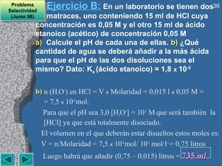 Problema
  Problema
Selectividad
                 Ejercicio B: En un laboratorio se tienen dos36
 Selectividad
 (Junio 98)
  (Junio 98)  matraces, uno conteniendo 15 ml de HCl cuya
           concentración es 0,05 M y el otro 15 ml de ácido
           etanoico (acético) de concentración 0,05 M
           a) Calcule el pH de cada una de ellas. b) ¿Qué
           cantidad de agua se deberá añadir a la más ácida
           para que el pH de las dos disoluciones sea el
           mismo? Dato: Ka (ácido etanoico) = 1,8 x 10-5


           b) n (H3O+) en HCl = V x Molaridad = 0,015 l x 0,05 M =
              = 7,5 x 10-4 mol.
             Para que el pH sea 3,0 [H3O+] = 10-3 M que será también la
              [HCl] ya que está totalmente disociado.
             El volumen en el que deberán estar disueltos estos moles es:
             V = n/Molaridad = 7,5 x 10-4 mol/ 10-3 mol·l-1 = 0,75 litros
                Luego habrá que añadir (0,75 – 0,015) litros = 735 ml
 
